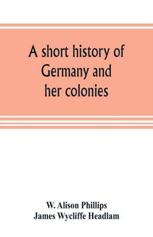 A short history of Germany and her colonies de W. Alison Phillips