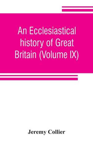 An ecclesiastical history of Great Britain (Volume IX); chiefly of England, from the first planting of Christianity, to the end of the reign of King Charles the Second; with a brief account of the affairs of religion in Ireland. Collected from the best an de Jeremy Collier