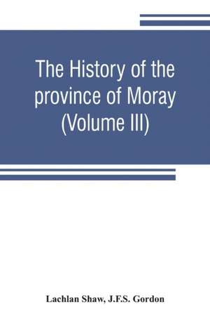 The history of the province of Moray. Comprising the counties of Elgin and Nairn, the greater part of the county of Inverness and a portion of the county of Banff,--all called the province of Moray before there was a division into counties (Volume III) de Lachlan Shaw