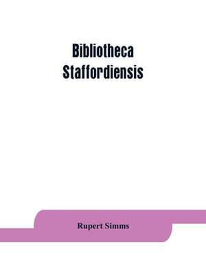 Bibliotheca staffordiensis; or, A bibliographical account of books and other printed matter relating to-- printed or published in-- or written by a native, resident, or person deriving a title from-- any portion of the county of Stafford de Rupert Simms