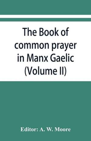 The book of common prayer in Manx Gaelic. Being translations made by Bishop Phillips in 1610, and by the Manx clergy in 1765 (Volume II) de A. W. Moore