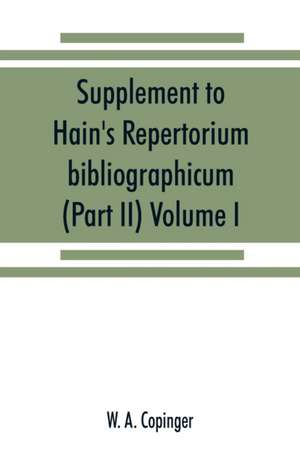 Supplement to Hain's Repertorium bibliographicum. Or, Collections toward a new edition of that work (Part II) Volume I de W. A. Copinger