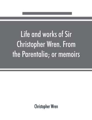 Life and works of Sir Christopher Wren. From the Parentalia; or memoirs de Christopher Wren