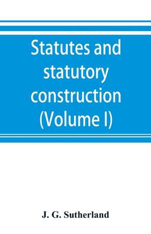 Statutes and statutory construction, including a discussion of legislative powers, constitutional regulations relative to the forms of legislation and to legislative procedure (Volume I) de J. G. Sutherland