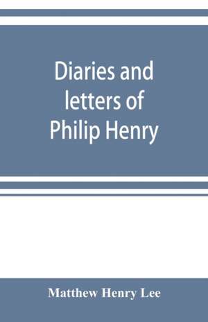 Diaries and letters of Philip Henry, M.A. of Broad Oak, Flintshire, A.D. 1631-1696 de Matthew Henry Lee