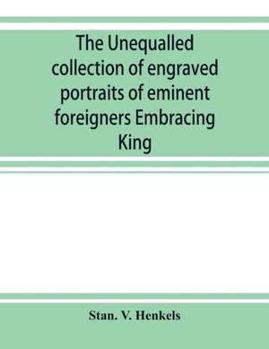 The unequalled collection of engraved portraits of eminent foreigners Embracing King, Eminent Noblemen and Statesman, Great naval Commanders and Military Officers, Notes Explorers, Prominent Reformers, Eminent Literary Characters, Theologians de Stan. V. Henkels