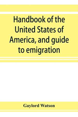 Handbook of the United States of America, and guide to emigration; giving the latest and most complete statistics of the Government, Army, Navy, Diplomatic relations, Finance, Revenue, Tariff, Land Sales, Homestead and Naturalization Laws, Debt, Populatio de Gaylord Watson