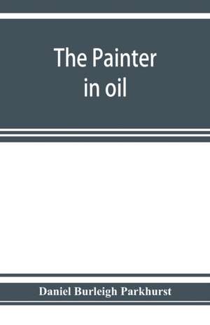 The painter in oil; a complete treatise on the principles and technique necessary to the painting of pictures in oil colors de Daniel Burleigh Parkhurst