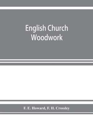 English church woodwork; a study in craftsmanship during the Mediaeval period A.D. 1250-1550 de F. E. Howard