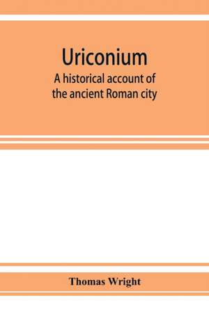 Uriconium; a historical account of the ancient Roman city, and of the excavations made upon its site, at Wroxeter, in Shropshire, forming a sketch of the condition and history of the Welsh border during the Roman period de Thomas Wright