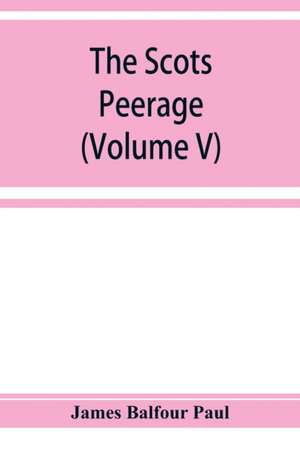 The Scots peerage; founded on Wood's edition of Sir Robert Douglas's peerage of Scotland; containing an historical and genealogical account of the nobility of that kingdom (Volume V) de James Balfour Paul