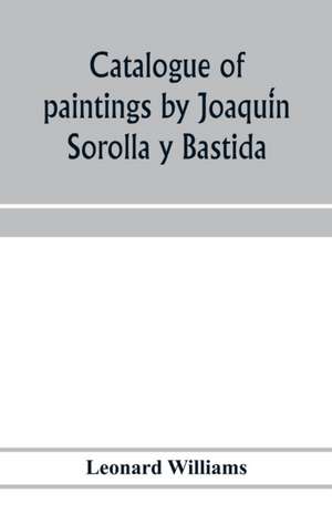 Catalogue of paintings by Joaqui¿n Sorolla y Bastida, under the management of the Hispanic Society of America, February 14 to March 12, 1911 de Leonard Williams