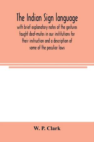 The Indian sign language, with brief explanatory notes of the gestures taught deaf-mutes in our institutions for their instruction and a description of some of the peculiar laws, customs, myths, superstitions, ways of living, code of peace and war signals de W. P. Clark