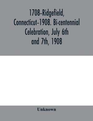 1708-Ridgefield, Connecticut-1908. Bi-centennial celebration, July 6th and 7th, 1908; report of the proceedings, together with the papers presented and the addresses made de Unknown