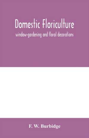 Domestic floriculture; window-gardening and floral decorations, being practical directions for the propagation, culture, and arrangement of plants and flowers as domestic ornaments de F. W. Burbidge