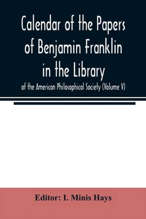 Calendar of the Papers of Benjamin Franklin in the Library of the American Philosophical Society (Volume V) de I. Minis Hays