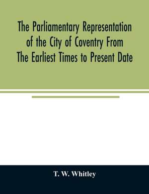 The parliamentary representation of the city of Coventry from the earliest times to present date; Being an Account of the Various Elections, Contests, Petitions, Lives of Members, Broadsheets, Chronicles, Pamphlets, Songs, &c. Forming the Political Annals de T. W. Whitley