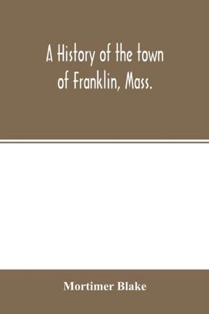 A history of the town of Franklin, Mass.; from its settlement to the completion of its first century, 2d March, 1878; with genealogical notices of its earliest families, sketches of its professional men, and a report of the centennial celebration de Mortimer Blake