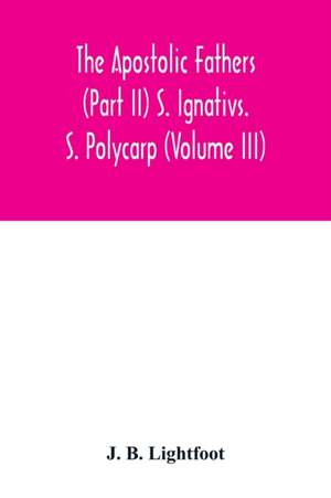 The Apostolic Fathers (Part II) S. Ignativs. S. Polycarp (Volume III) de J. B. Lightfoot