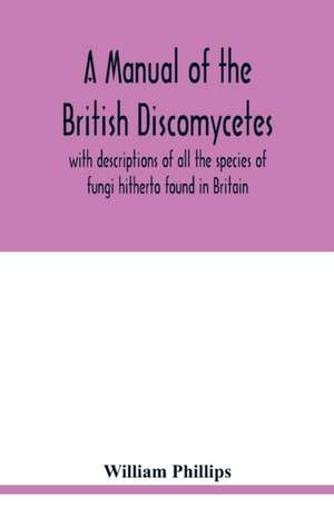 A manual of the British Discomycetes with descriptions of all the species of fungi hitherto found in Britain, included in the family and illustrations of the genera de William Phillips