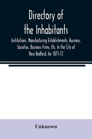 Directory of the Inhabitants, Institutions, Manufacturing Establishments, Business, Societies, Business Firms, Etc. In the City of New Bedford, for 1871-72 de Unknown