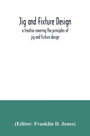 Jig and fixture design, a treatise covering the principles of jig and fixture design, the important constructional details, and many different types of work-holding devices used in interchangeable manufacture de Franklin D. Jones