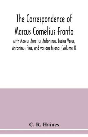 The correspondence of Marcus Cornelius Fronto with Marcus Aurelius Antoninus, Lucius Verus, Antoninus Pius, and various friends (Volume I) de C. R. Haines