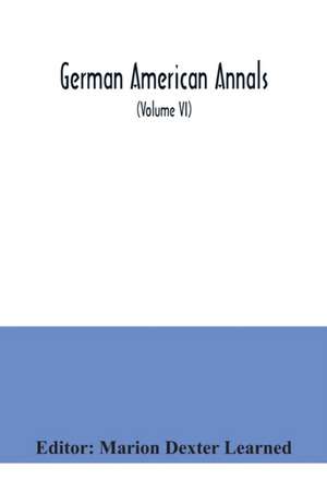 German American Annals; Continuation of the Quarterly Americana Germanica; A Monthly Devoted to the Comparative study of the Historical, Literary, Linguistic, Educational and Commercial Relations of Germany and America (Volume VI) de Marion Dexter Learned