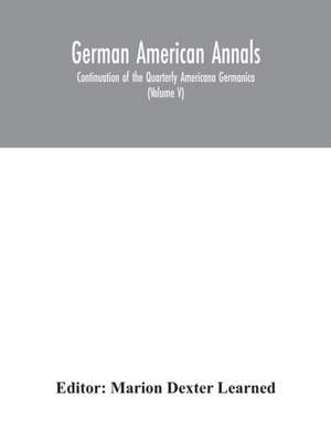 German American Annals; Continuation of the Quarterly Americana Germanica; A Monthly Devoted to the Comparative study of the Historical, Literary, Linguistic, Educational and Commercial Relations of Germany and America (Volume V) de Marion Dexter Learned