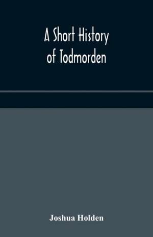 A short history of Todmorden; with some account of the geology and natural history of the neighbourhood de Joshua Holden