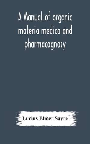 A manual of organic materia medica and pharmacognosy; an introduction to the study of the vegetable kingdom and the vegetable and animal drugs (with syllabus of inorganic remedial agents) comprising the botanical and physical characteristics, source, cons de Lucius Elmer Sayre