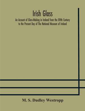 Irish glass An Account of Glass-Making in Ireland from the XVIth Century to the Present Day of The National Museum of Ireland. Illustrated With Reproductions of 188 Typical Pieces of Irish Glass and 220 Patterns And Designs de M. S. Dudley Westropp