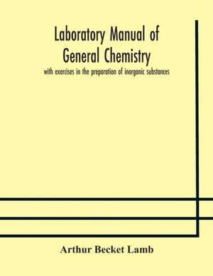 Laboratory manual of general chemistry, with exercises in the preparation of inorganic substances de Arthur Becket Lamb