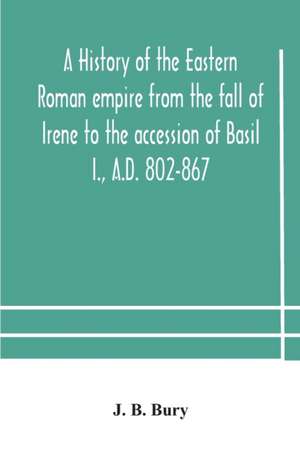 A history of the Eastern Roman empire from the fall of Irene to the accession of Basil I., A.D. 802-867 de J. B. Bury