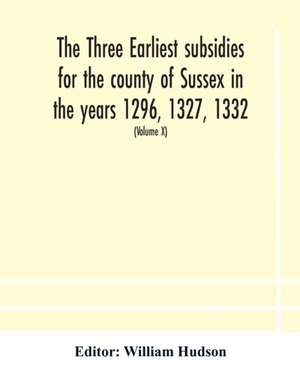 The three earliest subsidies for the county of Sussex in the years 1296, 1327, 1332. With some remarks on the origin of local administration in the county through "borowes" or tithings (Volume X) de William Hudson