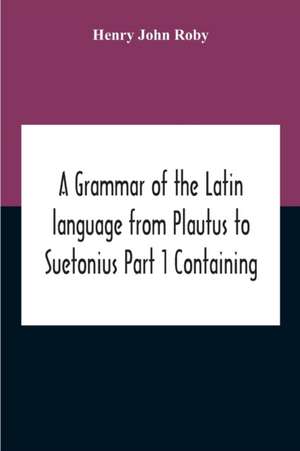 A Grammar Of The Latin Language From Plautus To Suetonius Part 1 Containing de Henry John Roby