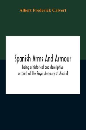 Spanish Arms And Armour, Being A Historical And Descriptive Account Of The Royal Armoury Of Madrid de Albert Frederick Calvert