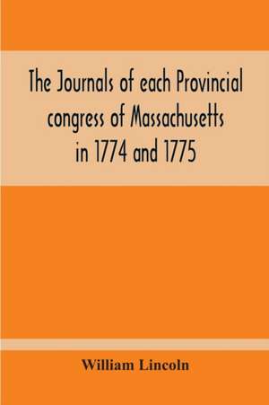 The Journals Of Each Provincial Congress Of Massachusetts In 1774 And 1775, And Of The Committee Of Safety, With An Appendix, Containing The Proceedings Of The County Conventions--Narratives Of The Events Of The Nineteenth Of April, 1775--Papers Relating de William Lincoln