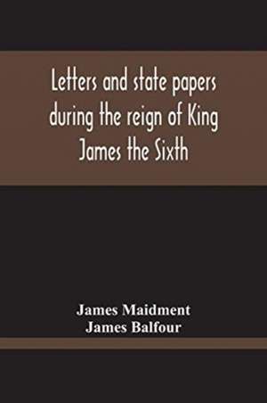 Letters And State Papers During The Reign Of King James The Sixth, Chiefly From The Manuscript Collections Of Sir James Balfour Of Denmyln de James Maidment