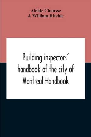 Building Inspectors' Handbook Of The City Of Montreal Handbook Of The City Of Montreal Containing The Buildings By-Laws And Ordinances, Plumbing And Sani-Taty By-Laws Rules And Regulations, Drainage, And Sewerage Laws Engineers Rules And Regulations, And de Alcide Chausse