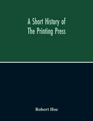 A Short History Of The Printing Press And Of The Improvements In Printing Machinery From The Time Of Gutenberg Up To The Present Day de Robert Hoe