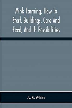 Mink Farming, How To Start, Buildings, Care And Feed, And Its Possibilities. As Learned By Years Of Experience While Actually Engaged In The Business. de A. S White