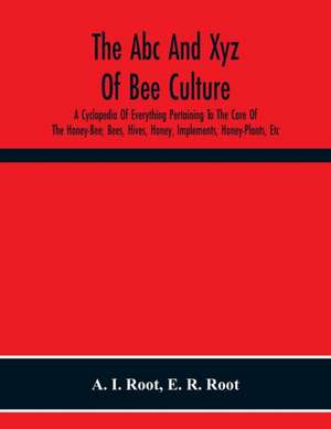 The Abc And Xyz Of Bee Culture; A Cyclopedia Of Everything Pertaining To The Care Of The Honey-Bee; Bees, Hives, Honey, Implements, Honey-Plants, Etc. Facts Gleaned From The Experience Of Thousands Of Bee-Keepers, And Afterward Verified In Our Apiary de A. I. Root