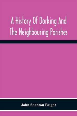 A History Of Dorking And The Neighbouring Parishes, With Chapters On The Literary Associations, Flora, Fauna, Geology, Etc., Of The District de John Shenton Bright