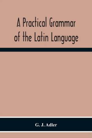 A Practical Grammar Of The Latin Language; With Perpetual Exercises In Speaking And Writing; For Use Of Schools, Colleges, And Private Learners de G. J. Adler