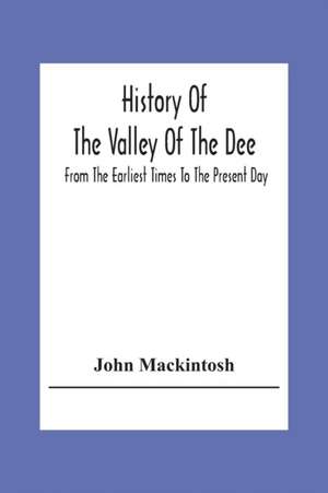 History Of The Valley Of The Dee, From The Earliest Times To The Present Day de John Mackintosh