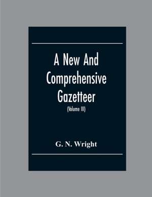 A New And Comprehensive Gazetteer; Being A Delineation Of The Esent State Of The World From The Most Recent Authorities Arranged In Alphabetical Order, And Constituting A Systematic Course Of Geography (Volume Iii) de G. N. Wright