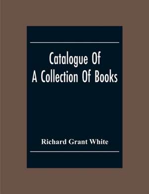 Catalogue Of A Collection Of Books, Mostly Printed In London And On The Continent Of Europe The Greater Part Of Which Are In Fine Condition, And A Large Number Of Which Are Bound By The Best Binders de Richard Grant White