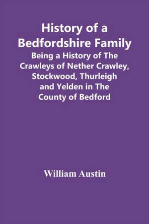 History Of A Bedfordshire Family; Being A History Of The Crawleys Of Nether Crawley, Stockwood, Thurleigh And Yelden In The County Of Bedford de William Austin