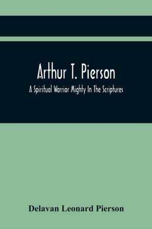 Arthur T. Pierson; A Spiritual Warrior Mighty In The Scriptures; A Leader In The Modern Missionary Crusade de Delavan Leonard Pierson